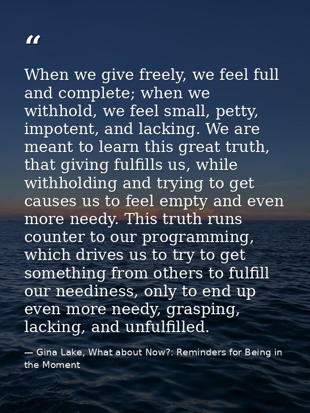 When we give freely, we feel full and complete; when we withhold, we feel small, petty, impotent, and lacking. We are me — Gina Lake, What about Now?: Reminders for Being in the Moment