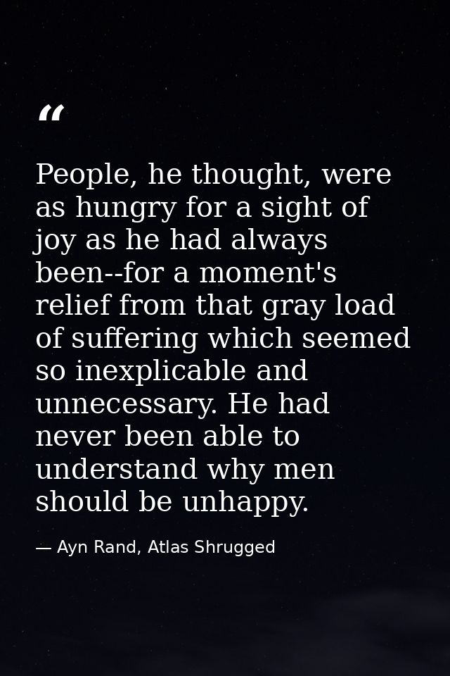 People, he thought, were as hungry for a sight of joy as he had always been--for a moment's relief from that gray load o — Ayn Rand, Atlas Shrugged