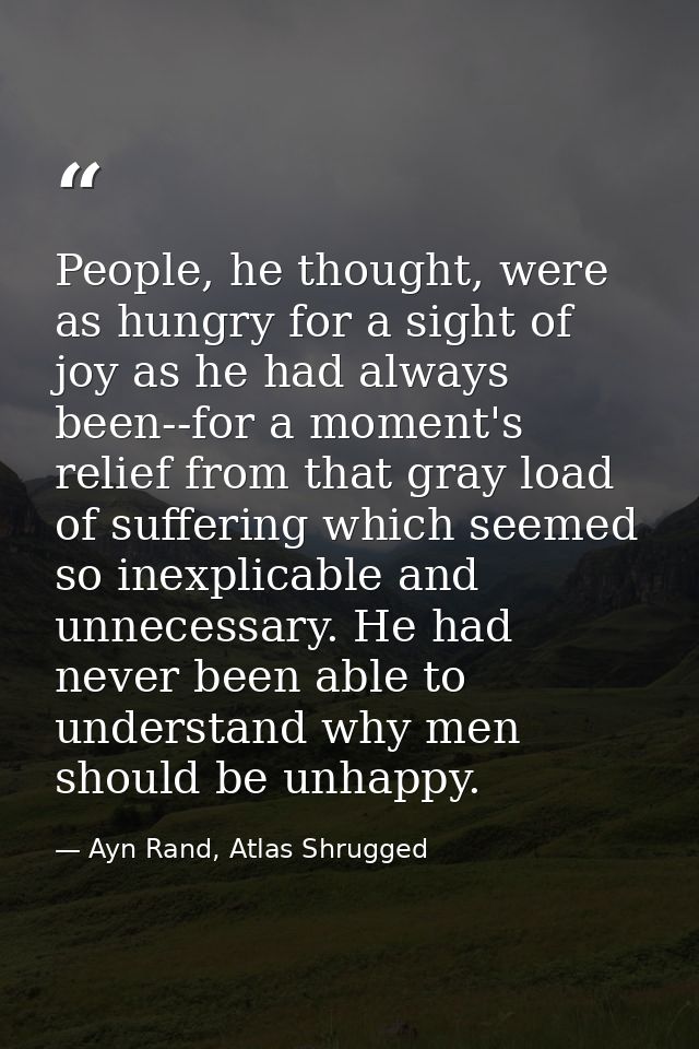 People, he thought, were as hungry for a sight of joy as he had always been--for a moment's relief from that gray load o — Ayn Rand, Atlas Shrugged