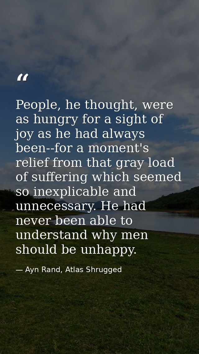 People, he thought, were as hungry for a sight of joy as he had always been--for a moment's relief from that gray load o — Ayn Rand, Atlas Shrugged