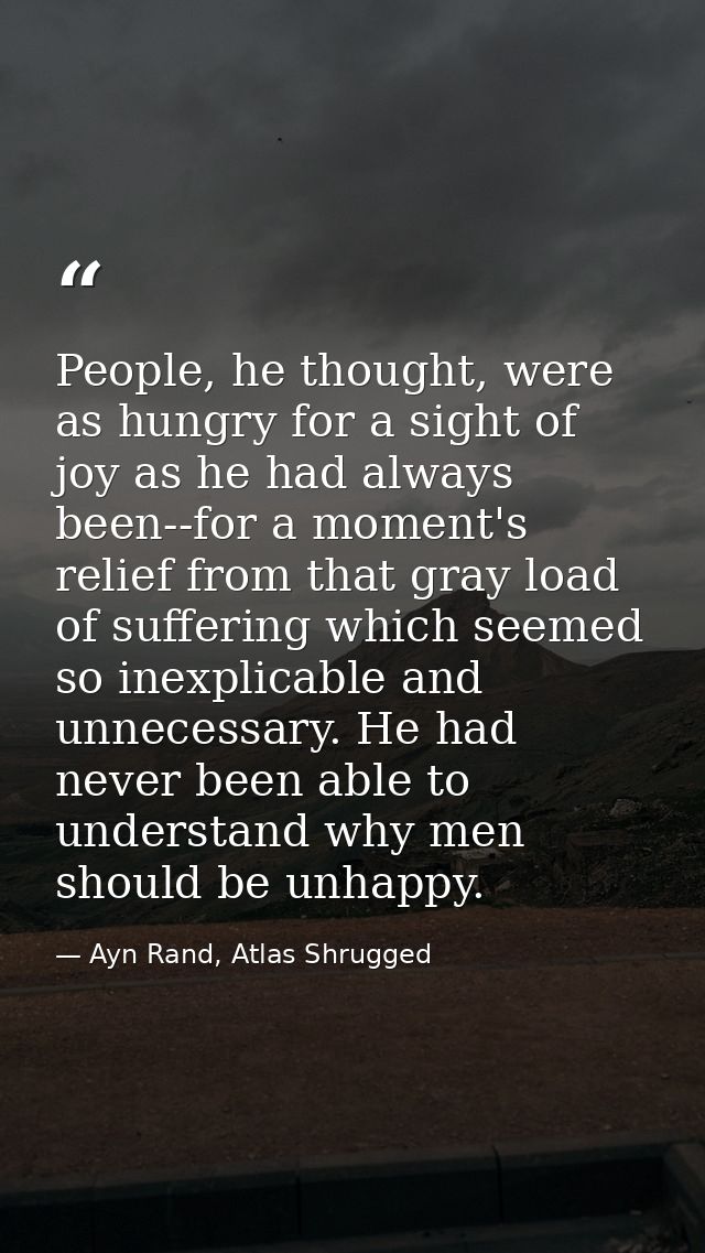 People, he thought, were as hungry for a sight of joy as he had always been--for a moment's relief from that gray load o — Ayn Rand, Atlas Shrugged
