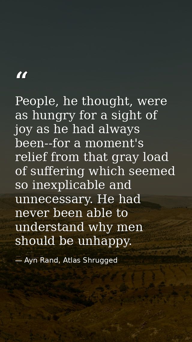 People, he thought, were as hungry for a sight of joy as he had always been--for a moment's relief from that gray load o — Ayn Rand, Atlas Shrugged