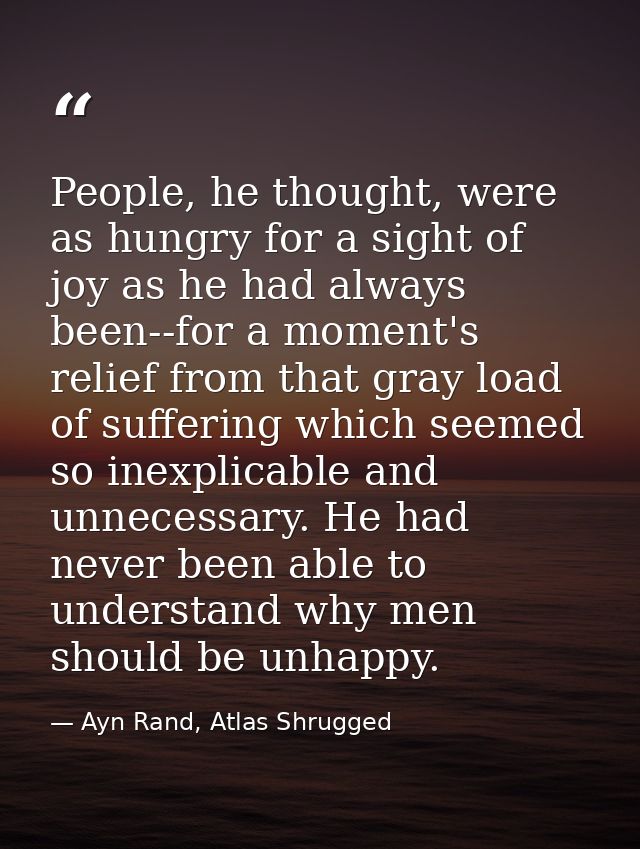 People, he thought, were as hungry for a sight of joy as he had always been--for a moment's relief from that gray load o — Ayn Rand, Atlas Shrugged