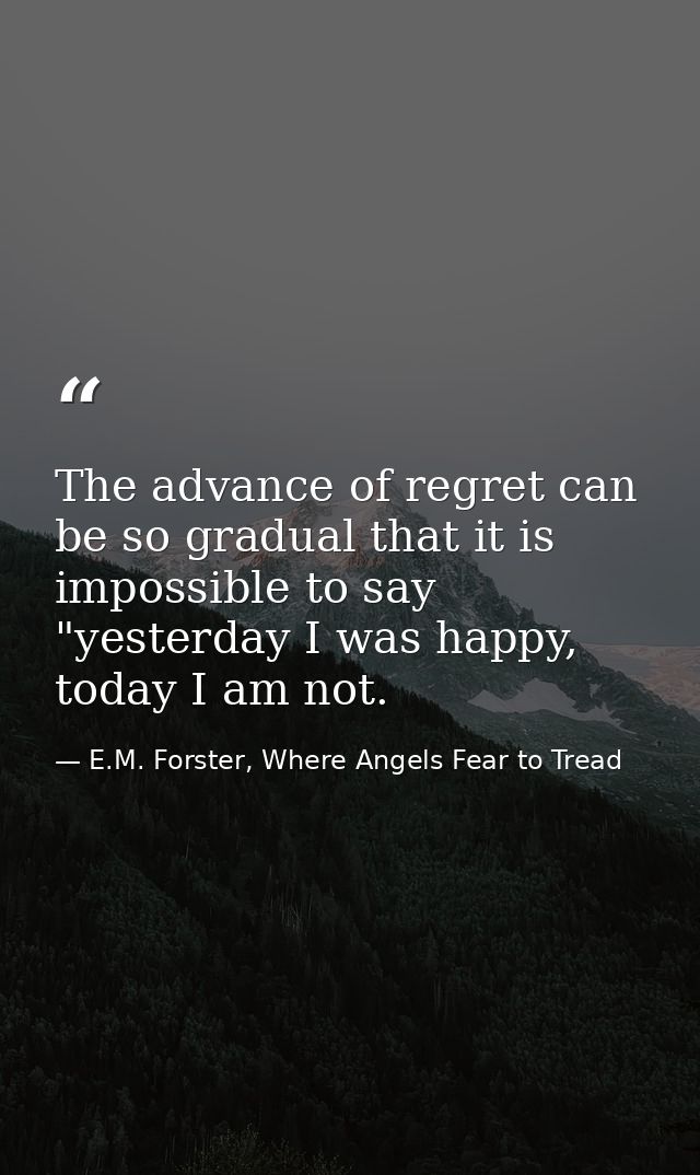 The advance of regret can be so gradual that it is impossible to say "yesterday I was happy, today I am not. — E.M. Forster, Where Angels Fear to Tread