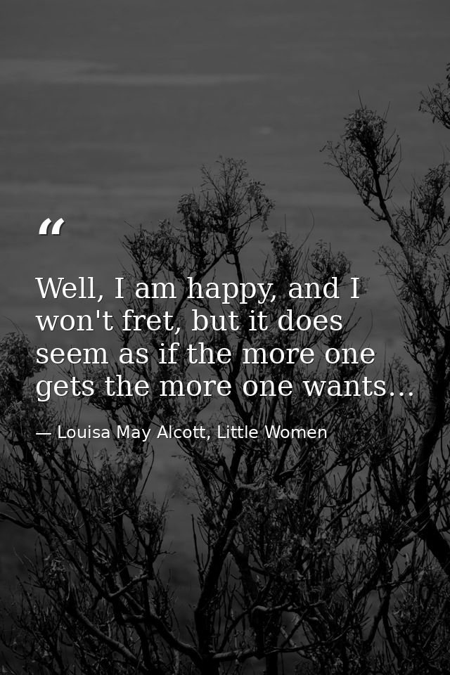 Well, I am happy, and I won't fret, but it does seem as if the more one gets the more one wants… — Louisa May Alcott, Little Women