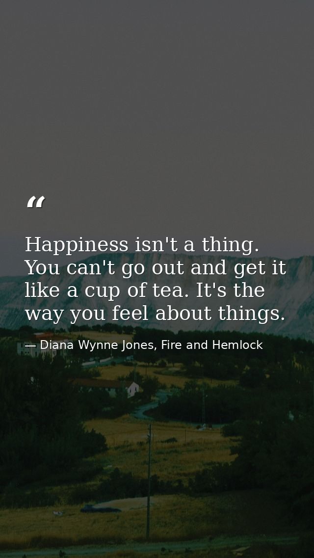 Happiness isn't a thing. You can't go out and get it like a cup of tea. It's the way you feel about things. — Diana Wynne Jones, Fire and Hemlock