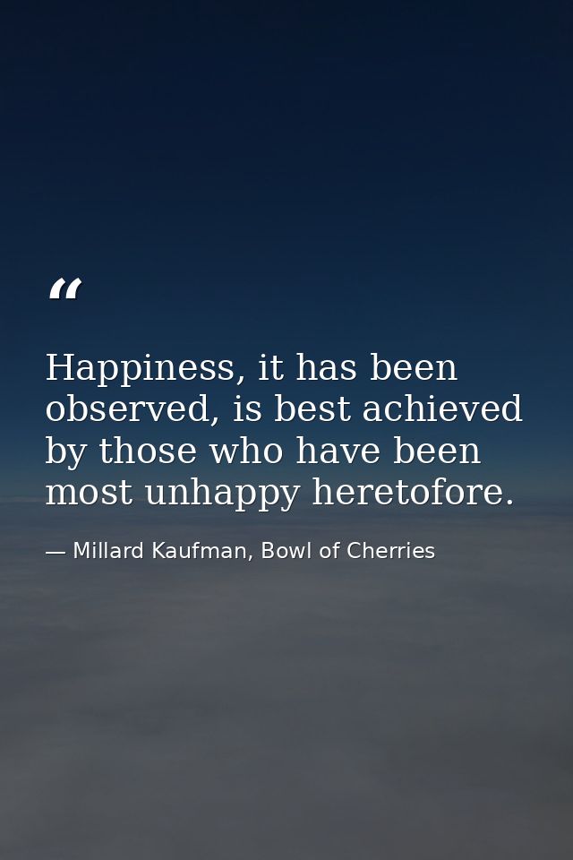 Happiness, it has been observed, is best achieved by those who have been most unhappy heretofore. — Millard Kaufman, Bowl of Cherries