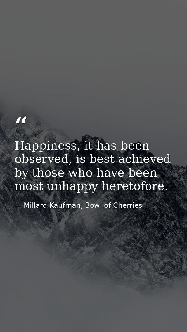 Happiness, it has been observed, is best achieved by those who have been most unhappy heretofore. — Millard Kaufman, Bowl of Cherries
