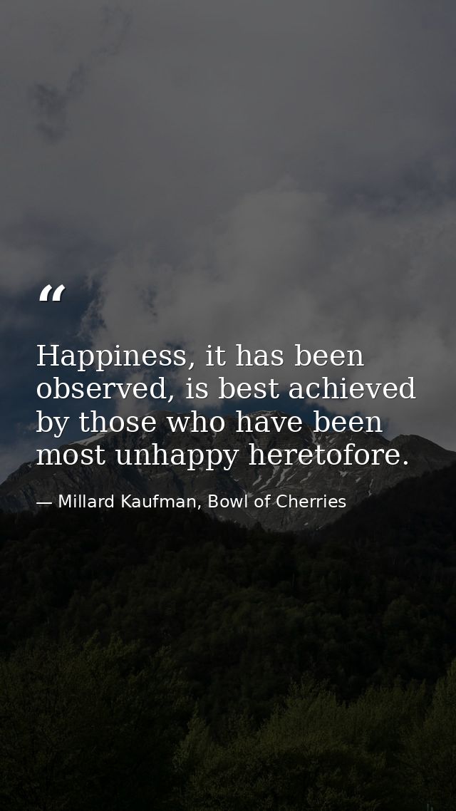 Happiness, it has been observed, is best achieved by those who have been most unhappy heretofore. — Millard Kaufman, Bowl of Cherries