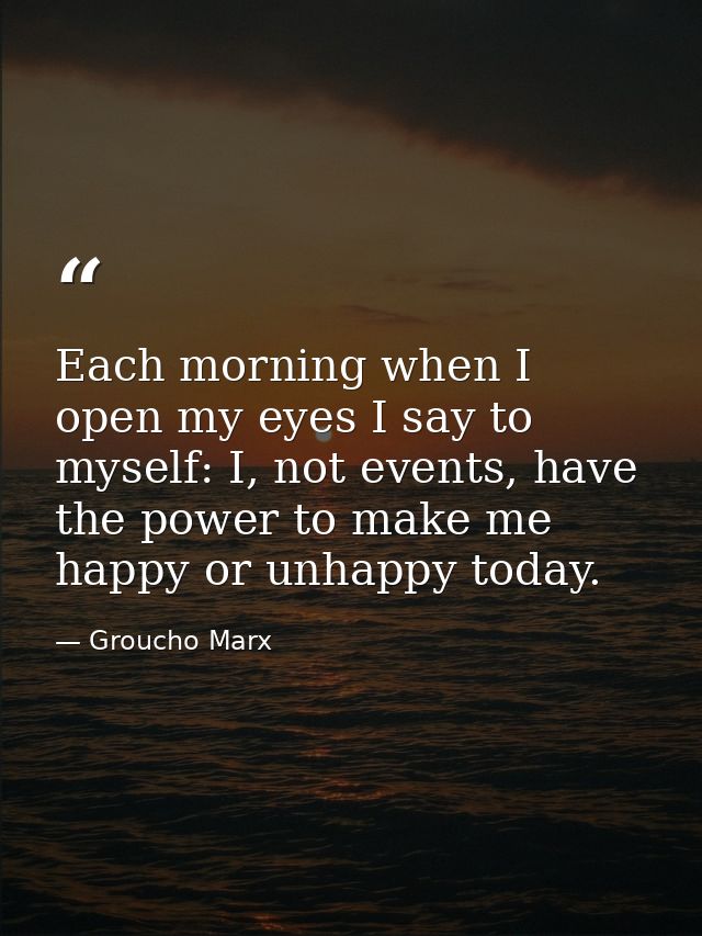 Each morning when I open my eyes I say to myself: I, not events, have the power to make me happy or unhappy today. — Groucho Marx