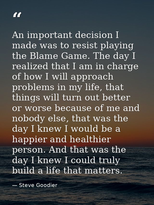 An important decision I made was to resist playing the Blame Game. The day I realized that I am in charge of how I will  — Steve Goodier