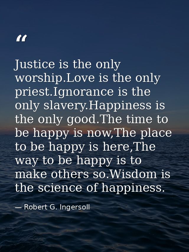 Justice is the only worship.Love is the only priest.Ignorance is the only slavery.Happiness is the only good.The time to — Robert G. Ingersoll