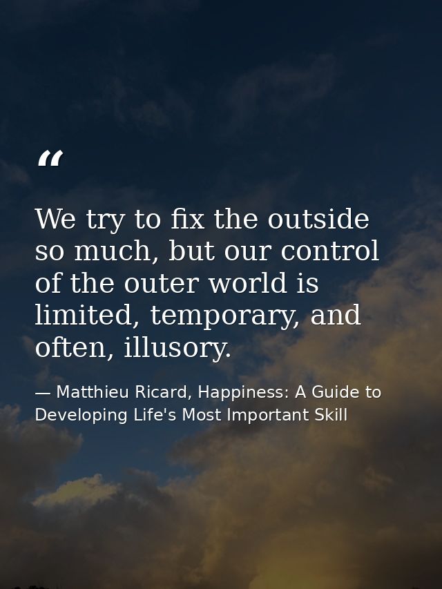 We try to fix the outside so much, but our control of the outer world is limited, temporary, and often, illusory. — Matthieu Ricard, Happiness: A Guide to Developing Life's Most Important Skill