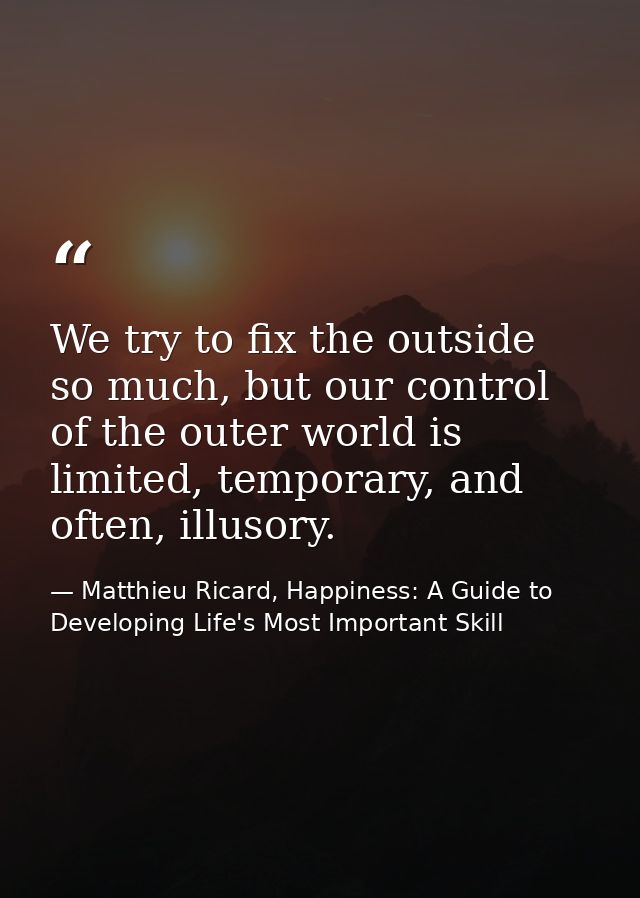 We try to fix the outside so much, but our control of the outer world is limited, temporary, and often, illusory. — Matthieu Ricard, Happiness: A Guide to Developing Life's Most Important Skill