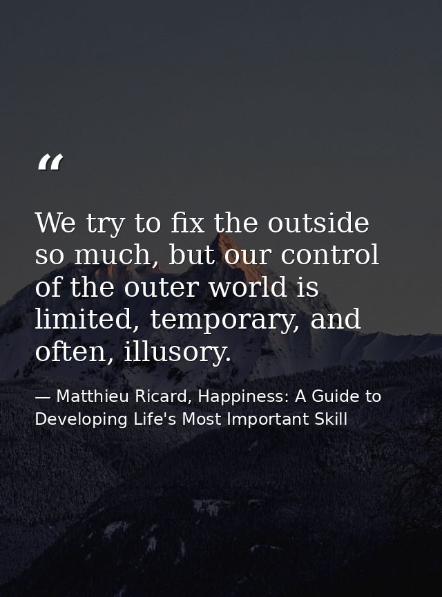 We try to fix the outside so much, but our control of the outer world is limited, temporary, and often, illusory. — Matthieu Ricard, Happiness: A Guide to Developing Life's Most Important Skill