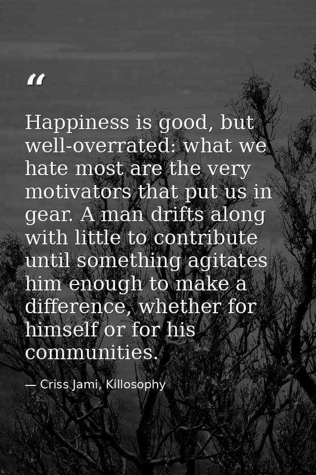 Happiness is good, but well-overrated: what we hate most are the very motivators that put us in gear. A man drifts along — Criss Jami, Killosophy