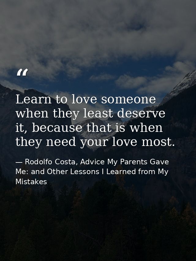 Learn to love someone when they least deserve it, because that is when they need your love most. — Rodolfo Costa, Advice My Parents Gave Me: and Other Lessons I Learned from My Mistakes