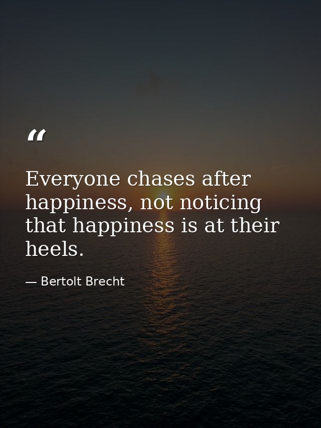 Everyone chases after happiness, not noticing that happiness is at their heels. — Bertolt Brecht