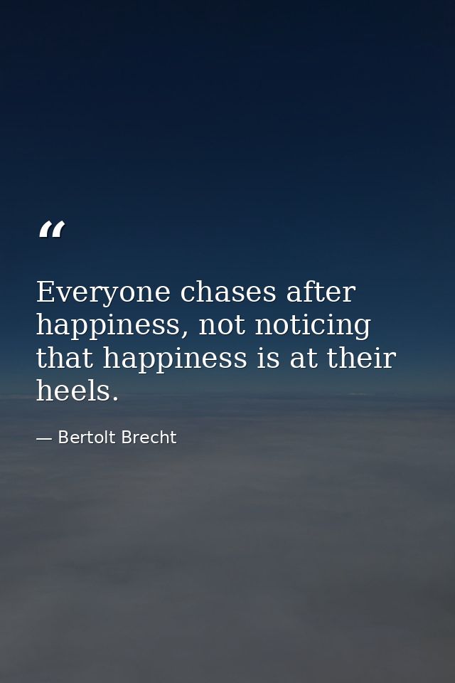 Everyone chases after happiness, not noticing that happiness is at their heels. — Bertolt Brecht