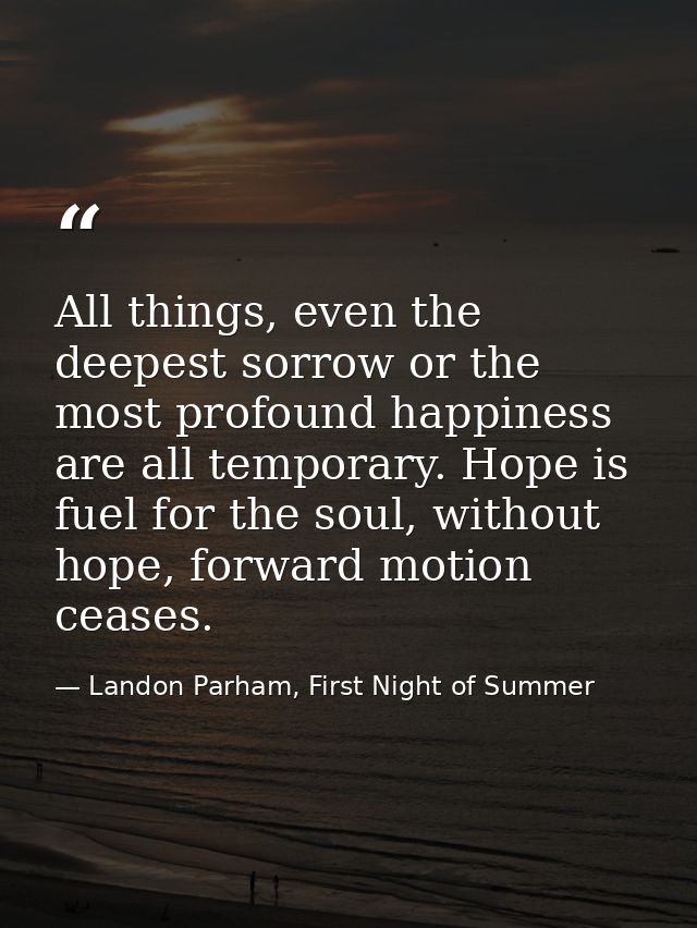 All things, even the deepest sorrow or the most profound happiness are all temporary. Hope is fuel for the soul, without — Landon Parham, First Night of Summer