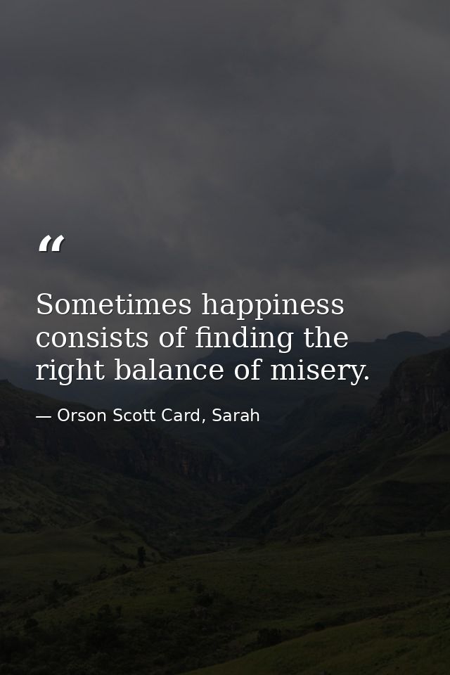 Sometimes happiness consists of finding the right balance of misery. — Orson Scott Card, Sarah