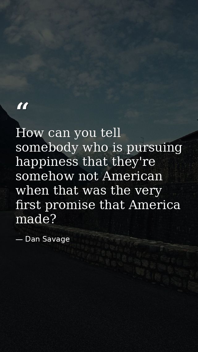 How can you tell somebody who is pursuing happiness that they're somehow not American when that was the very first promi — Dan Savage