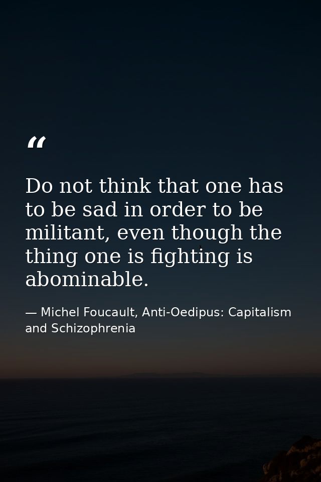 Do not think that one has to be sad in order to be militant, even though the thing one is fighting is abominable. — Michel Foucault, Anti-Oedipus: Capitalism and Schizophrenia