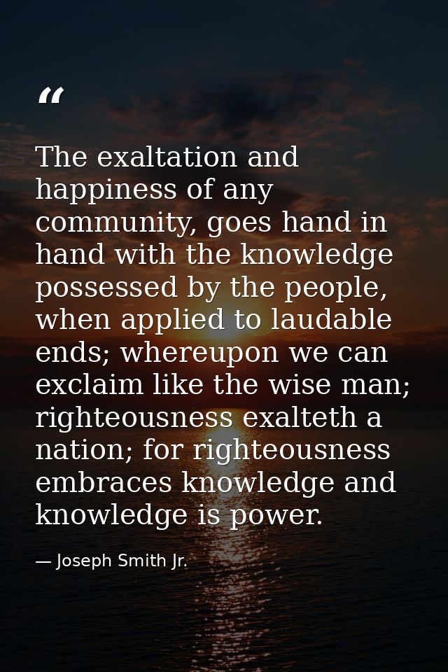 The exaltation and happiness of any community, goes hand in hand with the knowledge possessed by the people, when applie — Joseph Smith Jr.