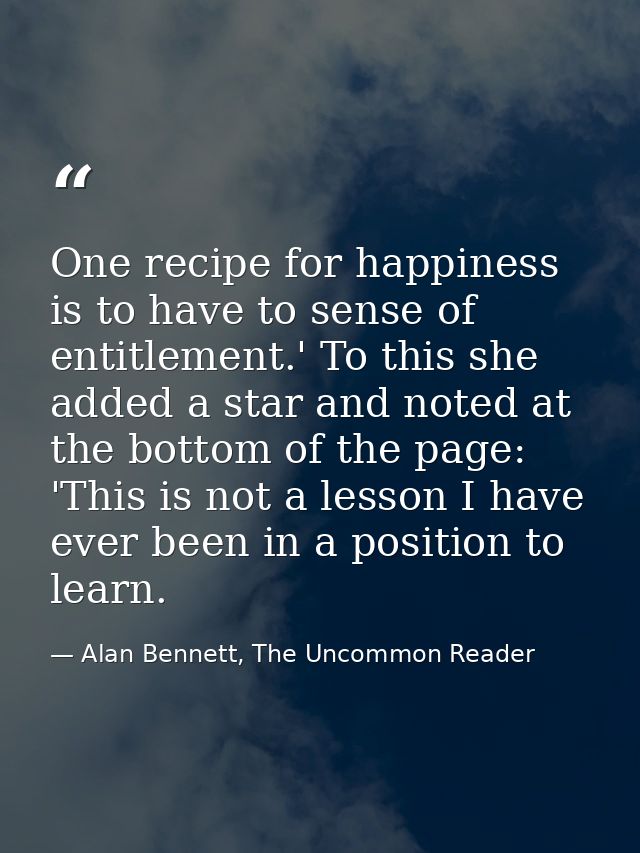 One recipe for happiness is to have to sense of entitlement.' To this she added a star and noted at the bottom of the pa — Alan Bennett, The Uncommon Reader