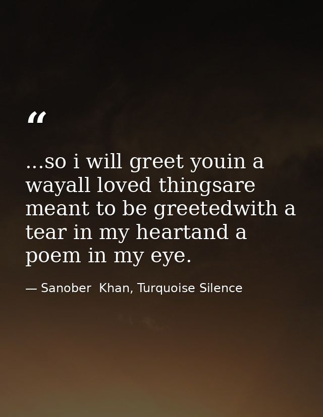 ...so i will greet youin a wayall loved thingsare meant to be greetedwith a tear in my heartand a poem in my eye. — Sanober  Khan, Turquoise Silence