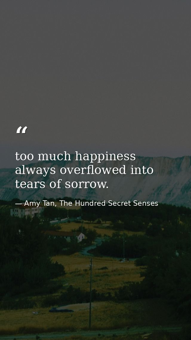 too much happiness always overflowed into tears of sorrow. — Amy Tan, The Hundred Secret Senses