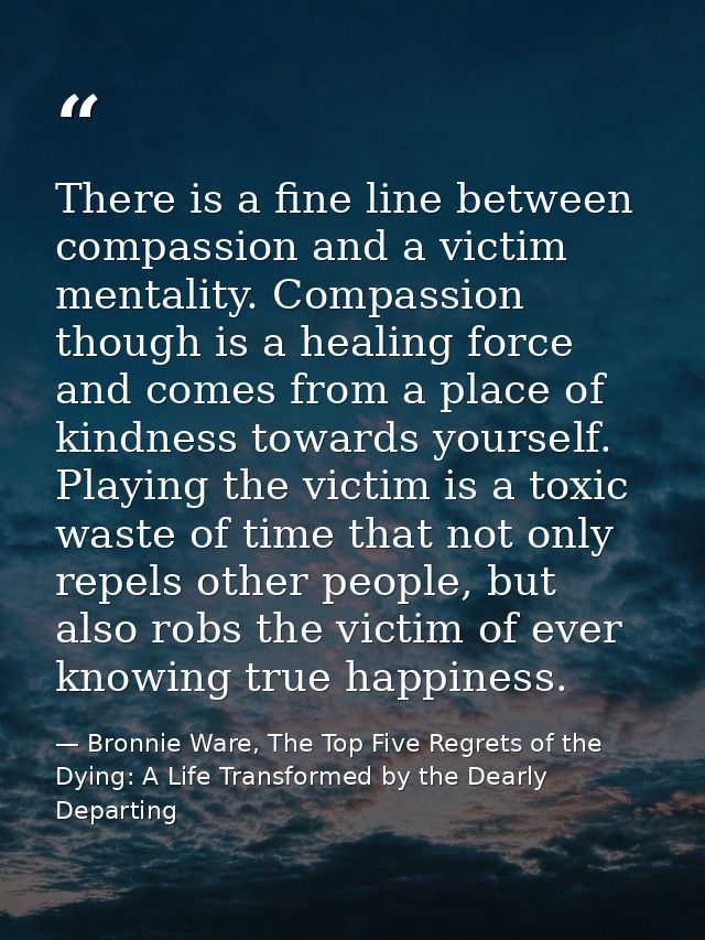 There is a fine line between compassion and a victim mentality. Compassion though is a healing force and comes from a pl — Bronnie Ware, The Top Five Regrets of the Dying: A Life Transformed by the Dearly Departing