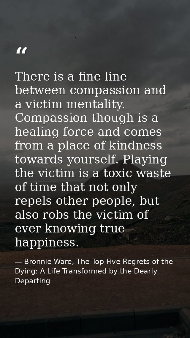 There is a fine line between compassion and a victim mentality. Compassion though is a healing force and comes from a pl — Bronnie Ware, The Top Five Regrets of the Dying: A Life Transformed by the Dearly Departing