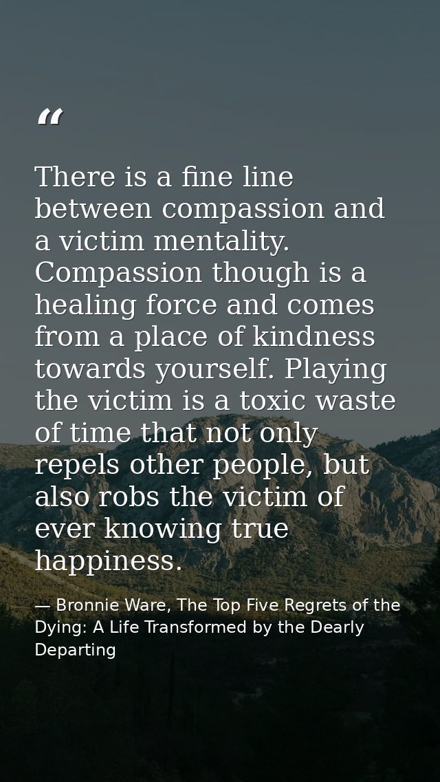 There is a fine line between compassion and a victim mentality. Compassion though is a healing force and comes from a pl — Bronnie Ware, The Top Five Regrets of the Dying: A Life Transformed by the Dearly Departing