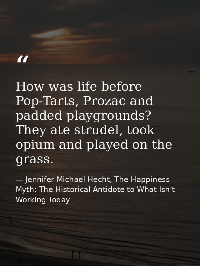 How was life before Pop-Tarts, Prozac and padded playgrounds? They ate strudel, took opium and played on the grass. — Jennifer Michael Hecht, The Happiness Myth: The Historical Antidote to What Isn't Working Today