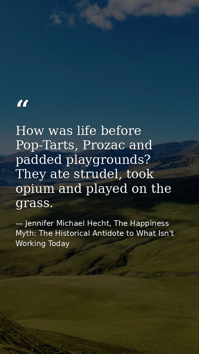 How was life before Pop-Tarts, Prozac and padded playgrounds? They ate strudel, took opium and played on the grass. — Jennifer Michael Hecht, The Happiness Myth: The Historical Antidote to What Isn't Working Today