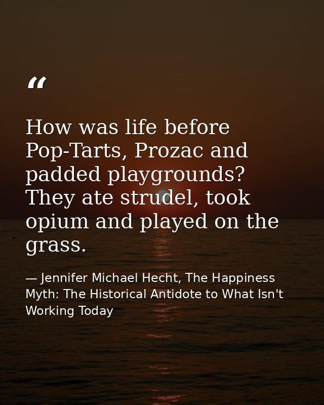 How was life before Pop-Tarts, Prozac and padded playgrounds? They ate strudel, took opium and played on the grass. — Jennifer Michael Hecht, The Happiness Myth: The Historical Antidote to What Isn't Working Today