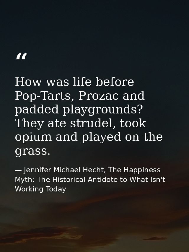 How was life before Pop-Tarts, Prozac and padded playgrounds? They ate strudel, took opium and played on the grass. — Jennifer Michael Hecht, The Happiness Myth: The Historical Antidote to What Isn't Working Today