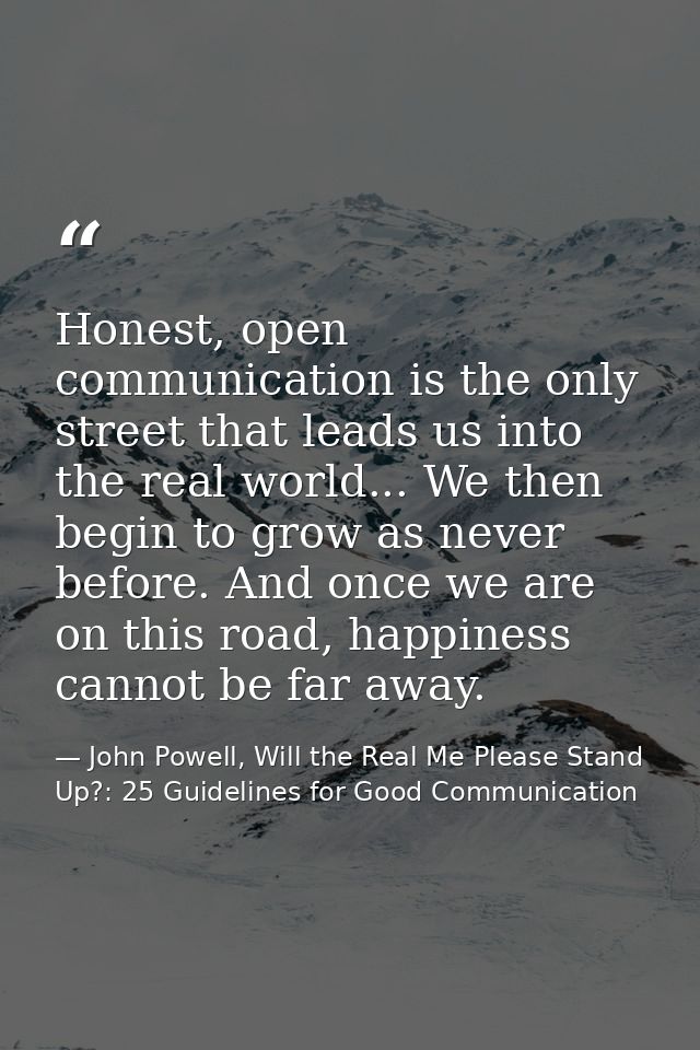 Honest, open communication is the only street that leads us into the real world... We then begin to grow as never before — John Powell, Will the Real Me Please Stand Up?: 25 Guidelines for Good Communication