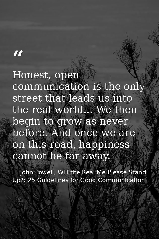 Honest, open communication is the only street that leads us into the real world... We then begin to grow as never before — John Powell, Will the Real Me Please Stand Up?: 25 Guidelines for Good Communication