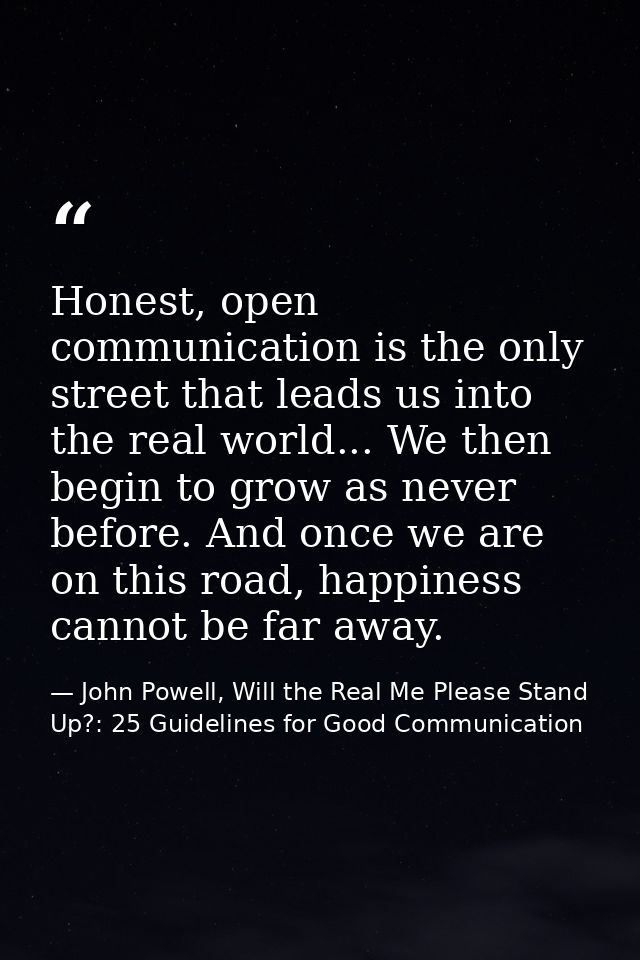 Honest, open communication is the only street that leads us into the real world... We then begin to grow as never before — John Powell, Will the Real Me Please Stand Up?: 25 Guidelines for Good Communication