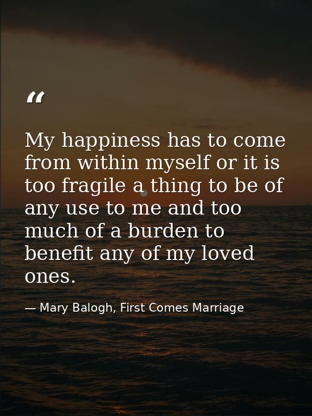 My happiness has to come from within myself or it is too fragile a thing to be of any use to me and too much of a burden — Mary Balogh, First Comes Marriage