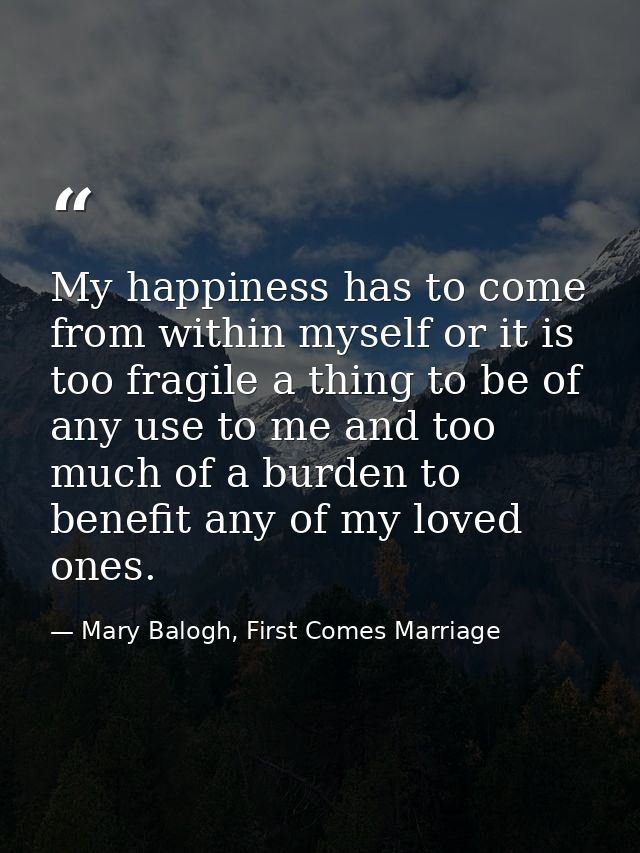 My happiness has to come from within myself or it is too fragile a thing to be of any use to me and too much of a burden — Mary Balogh, First Comes Marriage