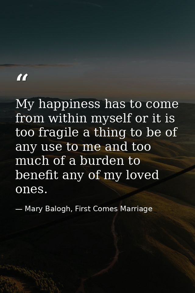 My happiness has to come from within myself or it is too fragile a thing to be of any use to me and too much of a burden — Mary Balogh, First Comes Marriage