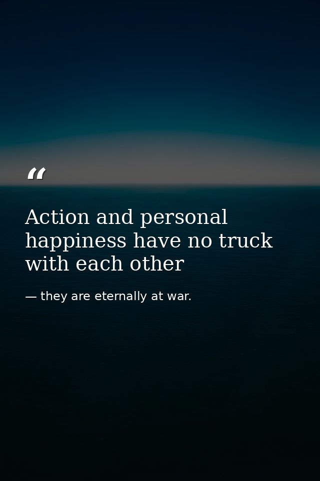 Action and personal happiness have no truck with each other — they are eternally at war.