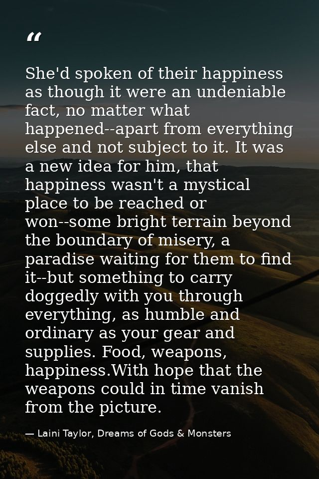 She'd spoken of their happiness as though it were an undeniable fact, no matter what happened--apart from everything els — Laini Taylor, Dreams of Gods & Monsters