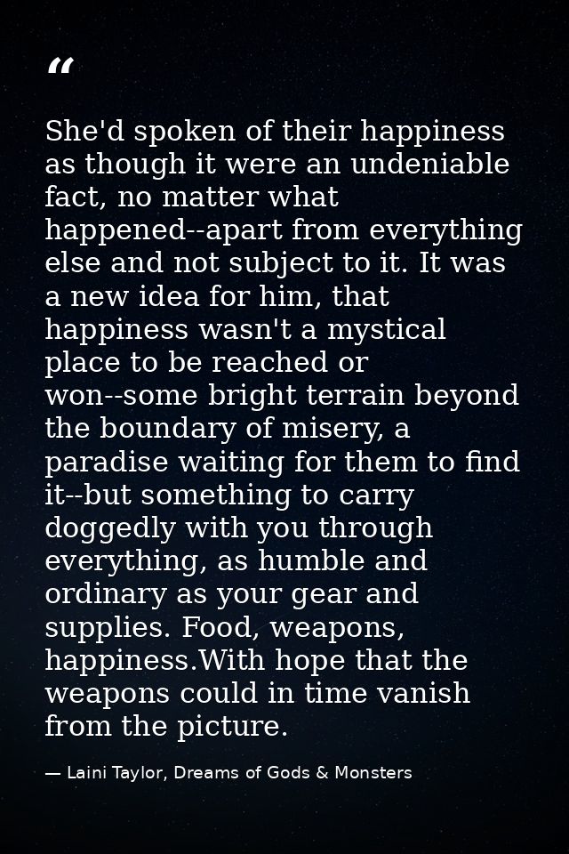 She'd spoken of their happiness as though it were an undeniable fact, no matter what happened--apart from everything els — Laini Taylor, Dreams of Gods & Monsters