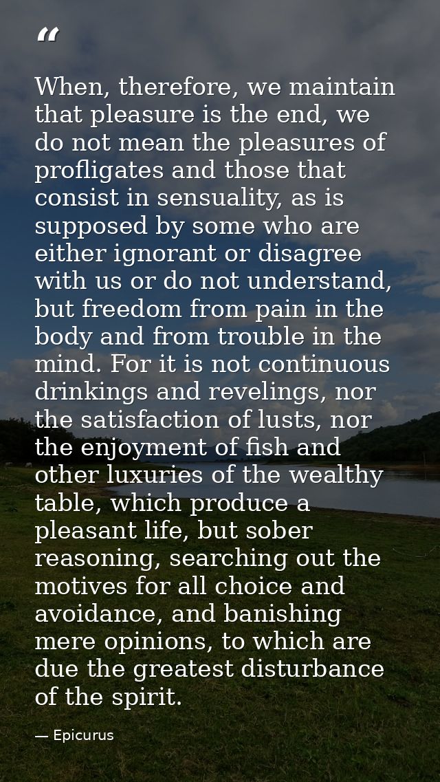 When, therefore, we maintain that pleasure is the end, we do not mean the pleasures of profligates and those that consis — Epicurus