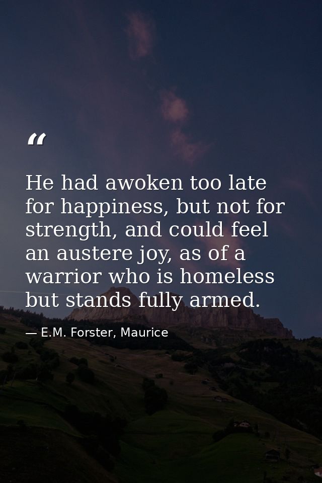 He had awoken too late for happiness, but not for strength, and could feel an austere joy, as of a warrior who is homele — E.M. Forster, Maurice