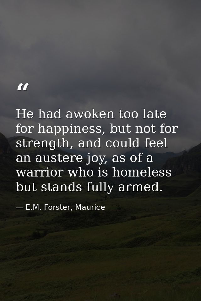 He had awoken too late for happiness, but not for strength, and could feel an austere joy, as of a warrior who is homele — E.M. Forster, Maurice